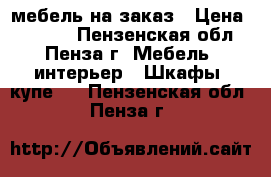 мебель на заказ › Цена ­ 1 000 - Пензенская обл., Пенза г. Мебель, интерьер » Шкафы, купе   . Пензенская обл.,Пенза г.